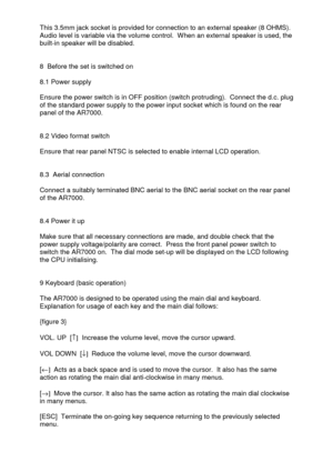 Page 7 
  This 3.5mm jack socket is provided for connection to an external speaker (8 OHMS). 
Audio level is variable via the volume control.  When an external speaker is used, the 
built-in speaker will be disabled. 
 
 
8  Before the set is switched on 
 
8.1 Power supply 
 
Ensure the power switch is in OFF position (switch protruding).  Connect the d.c. plug 
of the standard power supply to the power input socket which is found on the rear 
panel of the AR7000. 
 
 
8.2 Video format switch 
 
Ensure that...