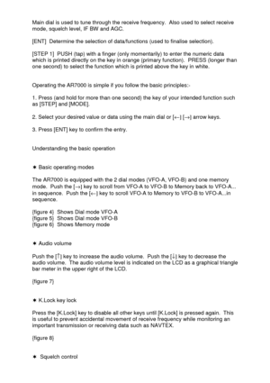 Page 8 
  Main dial is used to tune through the receive frequency.  Also used to select receive 
mode, squelch level, IF BW and AGC. 
 
[ENT]  Determine the selection of data/functions (used to finalise selection). 
 
[STEP 1]  PUSH (tap) with a finger (only momentarily) to enter the numeric data 
which is printed directly on the key in orange (primary function).  PRESS (longer than 
one second) to select the function which is printed above the key in white. 
 
 
Operating the AR7000 is simple if you follow...