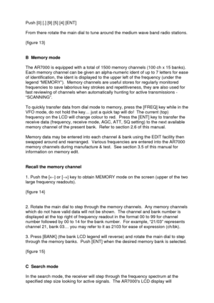 Page 10 
   
Push [0] [.] [9] [5] [4] [ENT] 
 
From there rotate the main dial to tune around the medium wave band radio stations. 
 
{figure 13} 
 
 
B  Memory mode 
 
The AR7000 is equipped with a total of 1500 memory channels (100 ch x 15 banks). 
Each memory channel can be given an alpha-numeric ident of up to 7 letters for ease 
of identification, the ident is displayed to the upper left of the frequency (under the 
legend “MEMORY”).  Memory channels are useful stores for regularly monitored 
frequencies...