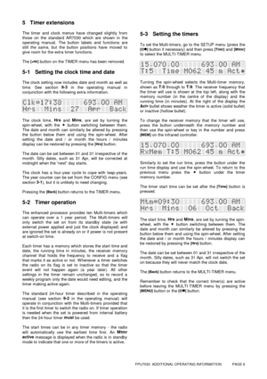 Page 6FPU7030  ADDITIONAL OPERATING INFORMATION           PAGE 6
5 Timer extensions
The timer and clock menus have changed slightly from
those on the standard AR7030 which are shown in the
operating manual. The button labels and functions are
still the same, but the button positions have moved to
give room for the extra timer functions.
The 
[+Hr] button on the TIMER menu has been removed.
5-1 Setting the clock time and date
The clock setting now includes date and month as well as
time. See section 9-3
 in the...