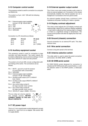 Page 11AR7030 OPERATING MANUAL          PAGE 11
5-15 Computer control socket
This accessory socket is used for connection to a computer
via RS232 link.
The socket is a 5-pin / 240° DIN with the following
connections:
Pin 1 External supply output available,
 nominal 14V @ 100mA MAX
Pin 2 RXD
Pin 3 TXD
Pin 4 No connection
Pin 5GROUND
Connection to a PC should be as follows:
AR7030 PC 9-D PC 25-D
pin 2 pin 3 pin 2
pin 3 pin 2 pin 3
pin 5 pin 5 pin 7 (GND)
5-16 Auxiliary equipment socket
This accessory socket is...