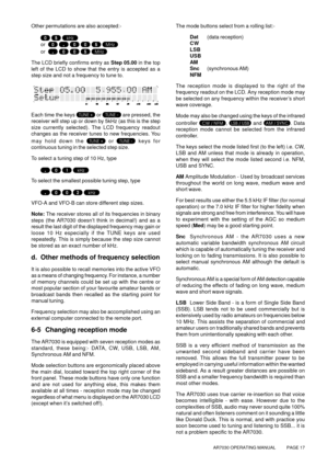 Page 17AR7030 OPERATING MANUAL          PAGE 17
Other permutations are also accepted:-
  
or       
or      
The LCD briefly confirms entry as Step 05.00 in the top
left of the LCD to show that the entry is accepted as a
step size and not a frequency to tune to.
Each time the keys  or  are pressed, the
receiver will step up or down by 5kHz (as this is the step
size currently selected). The LCD frequency readout
changes as the receiver tunes to new frequencies. You
may hold down the 
 or  keys for
continuous...