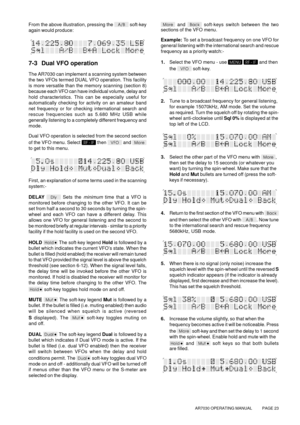 Page 23AR7030 OPERATING MANUAL          PAGE 23
From the above illustration, pressing the  soft-key
again would produce:
7-3 Dual VFO operation
The AR7030 can implement a scanning system between
the two VFOs termed DUAL VFO operation. This facility
is more versatile than the memory scanning (section 8)
because each VFO can have individual volume, delay and
hold characteristics. This can be especially useful for
automatically checking for activity on an amateur band
net frequency or for checking international...