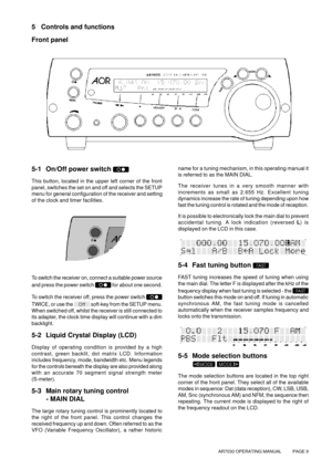 Page 9AR7030 OPERATING MANUAL          PAGE 9
5 Controls and functions
Front panel
name for a tuning mechanism, in this operating manual it
is referred to as the MAIN DIAL.
The receiver tunes in a very smooth manner with
increments as small as 2.655 Hz. Excellent tuning
dynamics increase the rate of tuning depending upon how
fast the tuning control is rotated and the mode of reception.
It is possible to electronically lock the main dial to prevent
accidental tuning. A lock indication (reversed L) is
displayed...