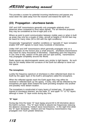 Page 112AR8000 operating manual
112
This provides a screen for potential incoming interference and passes any
noise down the cable away from the receiver and toward the earth rod.
(23)  Propagation - shortwave bands
VHF and UHF transmissions generally only propagate relatively short
distances when compared to short wave signals.  For all intensive purposes
they may be considered as line-of-sight plus a bit.
Where as point to point communication between mobile users or when in built
up areas may only be a couple...