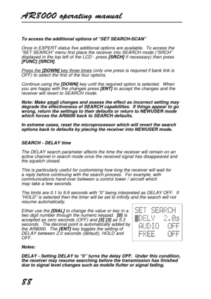 Page 88AR8000 operating manual
88
To access the additional options of “SET SEARCH-SCAN”
Once in EXPERT status five additional options are available.  To access the
“SET SEARCH” menu first place the receiver into SEARCH mode (“SRCH”
displayed in the top left of the LCD - press [SRCH] if necessary) then press
[FUNC] [SRCH].
Press the [DOWN] key three times (only one press is required if bank link is
OFF) to select the first of the four options.
Continue using the [DOWN] key until the required option is selected....
