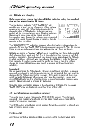 Page 10AR8000 operating manual
10
4-4 NiCads and charging
Before operating, charge the internal NiCad batteries using the supplied
charger for approximately 16 hours.
The low battery indicator “LOW BATTERY” will
provide only a short period of warning of low battery
power when used with NiCad batteries due to the
characteristics of NiCad cells.  A longer warning
period will be provided when using Alkaline batteries.
Background noise may still be heard from the
loudspeaker even though the batteries are...