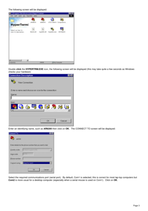 Page 3Page 3
The following screen will be displayed:
Double click the HYPERTRM.EXE icon, the following screen will be displayed (this may take quite a few seconds as Windows
checks your hardware:
Enter an identifying name, such as AR8200 then click on OK.  The CONNECT TO screen will be displayed:
Select the required communications port (serial port).  By default, Com1 is selected, this is correct for most lap-top computers but
Com2 is more usual for a desktop computer (especially when a serial mouse is used on...