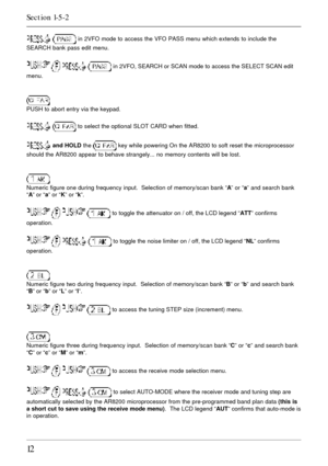 Page 1212
  in 2VFO mode to access the VFO PASS menu which extends to include the
SEARCH bank pass edit menu.
    in 2VFO, SEARCH or SCAN mode to access the SELECT SCAN edit
menu.
PUSH to abort entry via the keypad.
  to select the optional SLOT CARD when fitted.
 and HOLD the  key while powering On the AR8200 to soft reset the microprocessor
should the AR8200 appear to behave strangely... no memory contents will be lost.
Numeric figure one during frequency input.  Selection of memory/scan bank “A” or “a” and...
