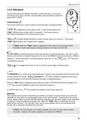 Page 1515
1-5-3  Side panel
The left hand side of the AR8200 comprises of three push keys, a nest of four
arrow keys and a rotary main dial.  An eject slider is also provided to release the
optional SLOT CARD.
FUNCTION KEY 
The function (shift) key is used to select the second function of keypad facilities.
  to toggle the function status on/off.  A solid reverse legend LCD
“FUNC” indicates when function shift is in operation.  The function status is
terminated automatically in the normal course of entry.
  to...