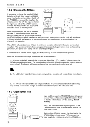 Page 1818
1-6-2  Charging the NiCads
It is possible to charge the supplied NiCad
batteries while still fitted inside the AR8200
using the charging unit provided.  Switch off
the AR8200 then connect the plug from the
charging unit to the 12V d.c. input socket on
the right hand side of the AR8200 cabinet.
Connect the charger to the a.c. supply and
switch the power to the charger on.
When fully discharged, the NiCad batteries
will take 12 hours to fully charge while the
AR8200 is switched off.  It is possible to...