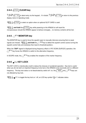 Page 2323
2-4-4   CLEAR key
  to abort entry via the keypad... if in doubt,   to return to the previous
display menu or operating mode.
  to select an option when an optional SLOT CARD is used.
 and hold the  key while powering on the AR8200 to soft reset the
microprocessor should the AR8200 appear to behave strangely... no memory contents will be lost.
2-4-5   MONITOR key
The MONITOR key is used to force the squelch open to manually intervene ensuring that no weak
signals are missed.  
 and hold the  key to...
