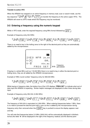 Page 2626
Transfer to active VFO
When the AR8200 has stopped on an active frequency in memory read, scan or search mode, use the
key sequence 
    to transfer the frequency to the active (upper VFO).  The
AR8200 will revert to 2VFO mode where the frequency may be monitored.
3-3  Entering a frequency using the numeric keypad
While in VFO mode, enter the required frequency using MHz format followed by .
Example of frequency entry 80.8 MHz
         
There is no need to key in the trailing zeros to the right of the...