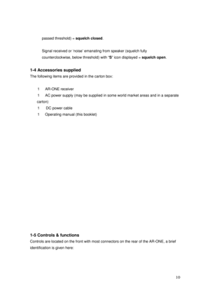 Page 11 10 
passed threshold) = squelch closed. 
 
Signal received or ‘noise’ emanating from speaker (squelch fully 
counterclockwise, below threshold) with “S” icon displayed = squelch open. 
 
1-4 Accessories supplied 
The following items are provided in the carton box: 
 
1  AR-ONE receiver 
1  AC power supply (may be supplied in some world market areas and in a separate 
carton) 
1   DC power cable 
1  Operating manual (this booklet) 
 
 
 
 
 
 
 
 
 
 
 
 
 
 
 
 
 
 
1-5 Controls & functions 
Controls...