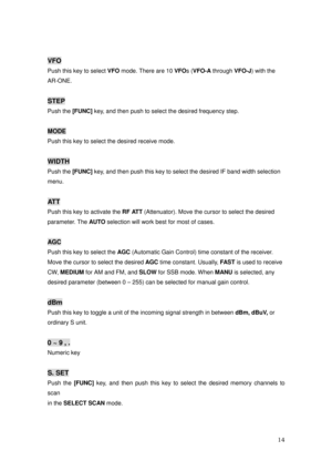 Page 15 14 
VFO 
Push this key to select VFO
 mode. There are 10 VFO
s (VFO-A
 through VFO-J
) with the   
AR-ONE. 
 
STEP 
Push the [FUNC]
 key, and then push to select the desired frequency step. 
 
MODE 
Push this key to select the desired receive mode. 
 
WIDTH 
Push the [FUNC] 
key, and then push this key to select the desired IF band width selection   
menu. 
 
AT T  
Push this key to activate the RF ATT
 (Attenuator). Move the cursor to select the desired 
parameter. The AUTO
 selection will work best...
