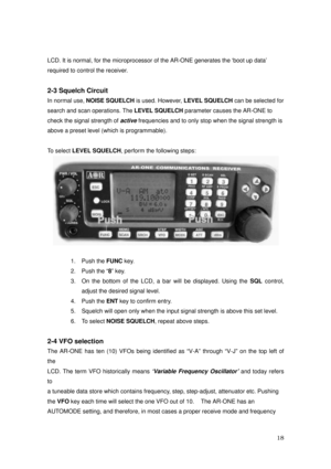 Page 19 18 
LCD. It is normal, for the microprocessor of the AR-ONE generates the ‘boot up data’ 
required to control the receiver. 
 
2-3 Squelch Circuit 
In normal use, NOISE SQUELCH
 is used. However, LEVEL SQUELCH
 can be selected for 
search and scan operations. The LEVEL SQUELCH
 parameter causes the AR-ONE to   
check the signal strength of 
active frequencies and to only stop when the signal strength is 
above a preset level (which is programmable). 
 
To select LEVEL SQUELCH
, perform the following...