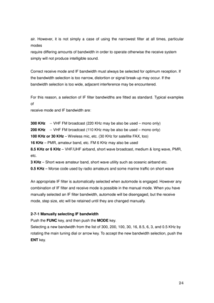 Page 25 24 
air. However, it is not simply a case of using the narrowest filter at all times, particular 
modes 
require differing amounts of bandwidth in order to operate otherwise the receive system   
simply will not produce intelligible sound. 
 
Correct receive mode and IF bandwidth must always be selected for optimum reception. If 
the bandwidth selection is too narrow, distortion or signal break-up may occur. If the 
bandwidth selection is too wide, adjacent interference may be encountered. 
 
For this...