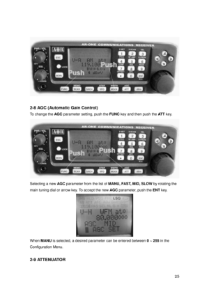 Page 26 25 
 
 
2-8 AGC (Automatic Gain Control) 
To change the AGC
 parameter setting, push the FUNC
 key and then push the ATT 
key. 
 
Selecting a new AGC
 parameter from the list of MANU, FAST, MID, SLOW
 by rotating the 
main tuning dial or arrow key. To accept the new AGC
 parameter, push the ENT 
key. 
 
When MANU
 is selected, a desired parameter can be entered between 0 ~ 255 
in the   
Configuration Menu. 
 
2-9 ATTENUATOR  