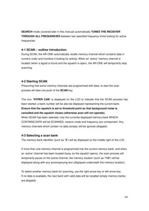 Page 35 34 
 
SEARCH mode (covered later in this manual) automatically TUNES THE RECEIVER 
THROUGH ALL FREQUENCIES between two specified frequency limits looking for active 
frequencies. 
 
4-1 SCAN – outline introduction 
During SCAN, the AR-ONE automatically recalls memory channel which contains data in 
numeric order and monitors it looking for activity. When an ‘active’ memory channel is 
located (when a signal is found and the squelch is open), the AR-ONE will temporarily stop 
scanning. 
 
 
4-2 Starting...