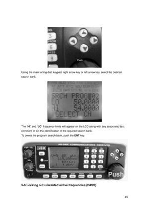 Page 46 45 
 
Using the main tuning dial, keypad, right arrow key or left arrow key, select the desired 
search bank. 
 
The “HI” and “LO” frequency limits will appear on the LCD along with any associated text   
comment to aid the identification of the required search bank. 
To delete the program search bank, push the ENT key. 
 
5-6 Locking out unwanted active frequencies (PASS)  