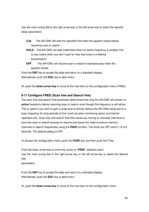 Page 57 56 
Use the main tuning dial or the right arrow key or the left arrow key to select the desired   
delay parameters. 
 
2.0s      The AR-ONE will wait the specified time after the squelch closes before   
resuming scan or search. 
HOLD    The AR-ONE will stop indefinitely when an active frequency is located, this   
is very useful when you don’t want to miss that once-in-a-lifetime   
transmission! 
OFF        The AR-ONE will resume scan or search instantaneously when the   
squelch closes. 
Push the...