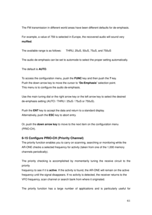 Page 62 61 
The FM transmission in different world areas have been different defaults for de-emphasis. 
  
For example, a value of 759 is selected in Europe, the recovered audio will sound very   
muffled. 
 
The available range is as follows:      THRU, 25uS, 50uS, 75uS, and 750uS 
 
The audio de-emphasis can be set to automode to select the proper setting automatically. 
 
The default is AUTO. 
 
To access the configuration menu, push the FUNC key and then push the 7 key. 
Push the down arrow key to move the...