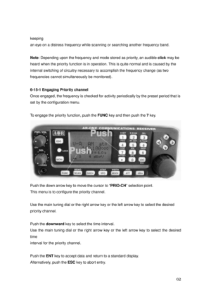 Page 63 62 
keeping 
an eye on a distress frequency while scanning or searching another frequency band. 
 
Note: Depending upon the frequency and mode stored as priority, an audible click may be   
heard when the priority function is in operation. This is quite normal and is caused by the 
internal switching of circuitry necessary to accomplish the frequency change (as two 
frequencies cannot simultaneously be monitored). 
 
6-15-1 Engaging Priority channel   
Once engaged, the frequency is checked for activity...