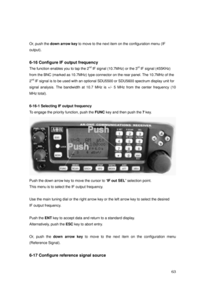 Page 64 63 
 
Or, push the down arrow key to move to the next item on the configuration menu (IF 
output). 
 
6-16 Configure IF output frequency 
The function enables you to tap the 2nd IF signal (10.7MHz) or the 3rd IF signal (455KHz) 
from the BNC (marked as 10.7MHz) type connector on the rear panel. The 10.7MHz of the 
2
nd IF signal is to be used with an optional SDU5500 or SDU5600 spectrum display unit for 
signal analysis. The bandwidth at 10.7 MHz is +/- 5 MHz from the center frequency (10 
MHz total)....