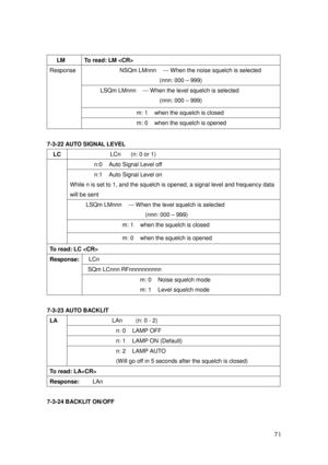 Page 72 71 
  LM  To read: LM  
NSQm LMnnn    --- When the noise squelch is selected 
(nnn: 000 – 999) 
LSQm LMnnn    --- When the level squelch is selected 
(nnn: 000 – 999) 
m: 1    when the squelch is closed 
Response 
 
m: 0    when the squelch is opened 
 
7-3-22 AUTO SIGNAL LEVEL 
 LC              LCn   (n: 0 or 1)     
n:0    Auto Signal Level off 
n:1    Auto Signal Level on 
While n is set to 1, and the squelch is opened, a signal level and frequency data 
will be sent 
LSQm LMnnn    --- When the level...