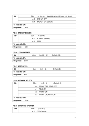 Page 73 72 
BLn        (n: 0 or 1)      Available when LA is set to 2 (Auto). 
n: 0    BACKLIT OFF 
BL 
 
 
n: 1    BACKLIT ON (Default) 
To read: BL 
Response:    BLn 
 
7-3-25 BACKLIT DIMMER 
LDn    (n: 0 or 1)    
n: 0    NORMAL (Default) 
 LD 
n: 1  DIMM 
To read: LD 
Response:    LDn 
 
7-3-26 LCD CONTRAST 
LV  LVnn    (nn: 00 – 31)    (Default: 12) 
To read: LV 
Response:   LVnn 
 
7-3-27 BEEP LEVEL 
BL BLn     (n: 0 – 9)       (Default: 5) 
To read: BL 
Response:   BLn 
 
7-3-28 SPEAKER SELECT 
SO SOn...