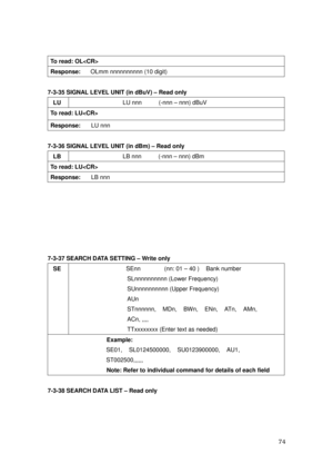 Page 75 74 
To read: OL 
Response:   OLmm nnnnnnnnnn (10 digit) 
 
7-3-35 SIGNAL LEVEL UNIT (in dBuV) – Read only 
LU LU nnn          (-nnn – nnn) dBuV 
To read: LU 
Response:   LU nnn 
 
7-3-36 SIGNAL LEVEL UNIT (in dBm) – Read only   
LB LB nnn          (-nnn – nnn) dBm 
To read: LU 
Response:   LB nnn 
 
 
 
 
 
 
 
7-3-37 SEARCH DATA SETTING – Write only 
SE 
 SEnn       (nn: 01 – 40 )  Bank number 
SLnnnnnnnnnn (Lower Frequency) 
SUnnnnnnnnnn (Upper Frequency) 
AUn  
STnnnnnn,  MDn,  BWn,  ENn,  ATn,  AMn,...