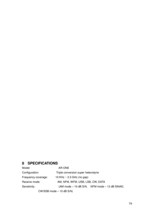 Page 79 78 
 
 
 
 
 
 
 
 
 
 
 
 
 
 
 
 
 
 
 
 
 
 
 
 
 
 
 
 
 
8 SPECIFICATIONS 
Model:                  AR-ONE 
Configuration:           Triple conversion super heterodyne 
Frequency coverage:          10 KHz ~ 3.3 GHz (no gap) 
Receive mode:           AM, NFM, WFM, USB, LSB, CW, DATA 
Sensitivity:               (AM mode – 10 dB S/N,  NFM mode – 12 dB SINAD,  
CW/SSB mode – 10 dB S/N)  