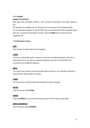 Page 14 13 
1-5-1 Keypad 
Keypad conventions 
Most keys have secondary functions , their functions are printed on the panel. However, 
due 
the restriction of available size, not all functions can be shown on the keypad printing.   
For the secondary functions of the AR-ONE, they are indicated with white characters above 
each key. To access the secondary function, push the FUNC key, and then push the 
respective key. 
 
1-5-2 Summary of keys 
 
ESC  
Push this key to cancel entry from the keypad. 
 
LOCK 
This...
