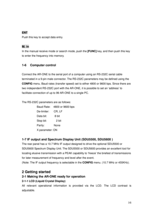 Page 17 16 
 
ENT 
Push this key to accept data entry. 
 
M. in 
In the manual receive mode or search mode, push the 
[FUNC] key, and then push this key 
to enter the frequency into memory. 
 
1-6  Computer control 
 
Connect the AR-ONE to the serial port of a computer using an RS-232C serial cable 
terminated in a 9-pin male connector. The RS-232C parameters may be defined using the 
CONFIG menu. Baud rates (transfer speed) set to either 4800 or 9600 bps. Since there are 
two independent RS-232C port with the...