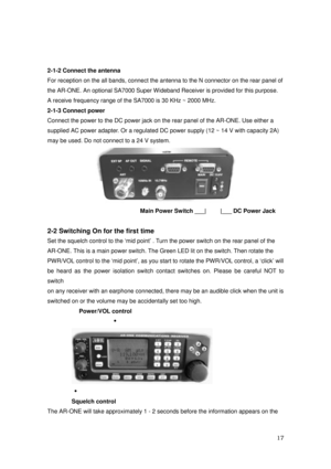 Page 18 17 
 
2-1-2 Connect the antenna 
For reception on the all bands, connect the antenna to the N connector on the rear panel of   
the AR-ONE. An optional SA7000 Super Wideband Receiver is provided for this purpose. 
A receive frequency range of the SA7000 is 30 KHz ~ 2000 MHz. 
2-1-3 Connect power 
Connect the power to the DC power jack on the rear panel of the AR-ONE. Use either a 
supplied AC power adapter. Or a regulated DC power supply (12 ~ 14 V with capacity 2A)   
may be used. Do not connect to a...