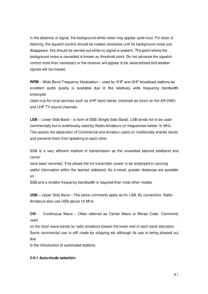 Page 22 21 
In the absence of signal, the background white noise may appear quite loud. For ease of 
listening, the squelch control should be rotated clockwise until he background noise just   
disappears, this should be carried out while no signal is present. The point where the 
background noise is cancelled is known as threshold point. Do not advance the squelch 
control more than necessary or the receiver will appear to be desensitized and weaker 
signals will be missed. 
 
WFM – Wide Band Frequency...