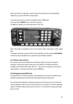 Page 23 22 
When auto-mode is in operation, receive mode and tuning step size are automatically 
selected for you by the AR-ONE microprocessor. 
 
To activate auto-mode or reconfirm its selection while in VFO mode, 
Push and hold the MODE key for more than 2 seconds. 
The AUT icon appears on the top right portion of the LCD. 
 
Note: Auto-mode is cancelled as soon as the receive mode, tuning step or other related 
data 
is changed. Remember that auto-STEP and auto-MODE are linked, reselect AUTO-MODE 
if either...