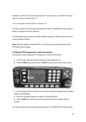 Page 31 30 
Examples are “000” for the first channel location in memory bank “0” and “099” for the last 
memory channel in memory bank “0”. 
 
“415” is the location: memory bank “4” channel “15”. 
 
The data contents of memory and search banks are held in a EEPROM so that no backup 
battery is required for memory retention. 
 
The stored data may be quickly and easily recalled, changed or deleted using the memory   
recall and delete functions. 
 
Note: 
When the receiver is switched OFF, all VFO data will be...