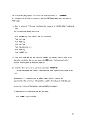 Page 32 31 
“3” location “25” (325) while in VFO mode with the text comment of    “AIRBAND”. 
If a mistake is made during programming, push the ESC key to abort entry and return to 
VFO mode. 
 
1)  Start by selecting VFO mode then key in the frequency of 123.500 MHz, “mode and 
step  
size” are set to the default auto mode.   
 
Push the VFO key to set the AR-ONE into VFO mode. 
Push the 1 key.   
Push the 2 key. 
Push the 3 key. 
Push the . (decimal) key. 
Push the 5 key. 
Push the ENT key. 
    
2)  Then...