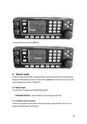 Page 37 36 
 
To stop select scan, push the VFO key. 
 
 
5    Search mode 
In search mode, the AR-ONE is programmed to automatically tune between two specified   
frequency limits looking for activity. Please refer to section 1-3 of this manual if you do not   
fully understand the function of SEARCH. 
 
5-1 Search type 
The AR-ONE is equipped with PROGRAM SEARCH. 
 
PROGRAM SEARCH = search between user preprogrammed limits 
 
5-1-1 Program search overview 
There are 40 program search banks (referred to simply...