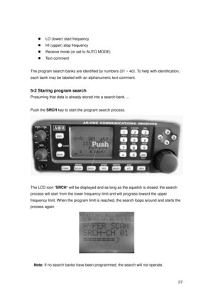 Page 38 37 
zLO (lower) start frequency 
zHI (upper) stop frequency 
zReceive mode (or set to AUTO MODE) 
zText comment 
 
The program search banks are identified by numbers (01 ~ 40). To help with identification, 
each bank may be labeled with an alphanumeric text comment. 
 
5-2 Staring program search 
Presuming that data is already stored into a search bank … 
 
Push the SRCH
 key to start the program search process.   
 
 
The LCD icon “SRCH
” will be displayed and as long as the squelch is closed, the...