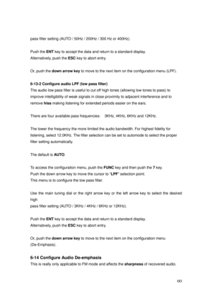 Page 61 60 
pass filter setting (AUTO / 50Hz / 200Hz / 300 Hz or 400Hz). 
 
Push the ENT key to accept the data and return to a standard display.   
Alternatively, push the ESC key to abort entry.   
 
Or, push the down arrow key to move to the next item on the configuration menu (LPF). 
 
6-13-2 Configure audio LPF (low pass filter) 
The audio low pass filter is useful to cut off high tones (allowing low tones to pass) to 
improve intelligibility of weak signals in close proximity to adjacent interference and...