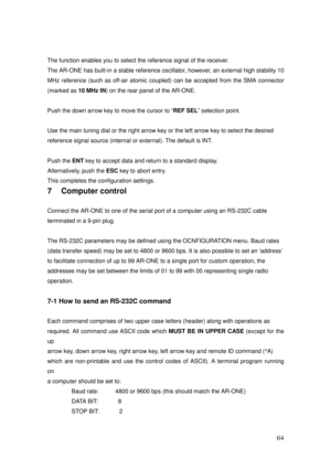 Page 65 64 
The function enables you to select the reference signal of the receiver. 
The AR-ONE has built-in a stable reference oscillator, however, an external high stability 10 
MHz reference (such as off-air atomic coupled) can be accepted from the SMA connector 
(marked as 10 MHz IN) on the rear panel of the AR-ONE. 
 
Push the down arrow key to move the cursor to “REF SEL” selection point.   
  
Use the main tuning dial or the right arrow key or the left arrow key to select the desired   
reference signal...