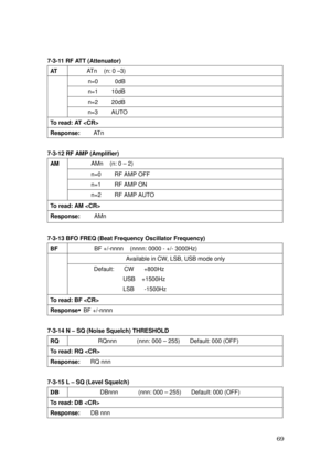 Page 70 69 
7-3-11 RF ATT (Attenuator) 
AT  ATn    (n: 0 –3) 
n=0     0dB 
n=1    10dB 
n=2    20dB 
 
 
 
 
n=3    AUTO 
To read: AT  
Response:    AT n 
 
7-3-12 RF AMP (Amplifier) 
AMn    (n: 0 – 2) 
n=0    RF AMP OFF 
n=1    RF AMP ON 
AM 
 
 
 
n=2    RF AMP AUTO 
To read: AM  
Response:    AMn  
 
7-3-13 BFO FREQ (Beat Frequency Oscillator Frequency) 
BF BF +/-nnnn    (nnnn: 0000 - +/- 3000Hz) 
Available in CW, LSB, USB mode only    
 
 
 Default:   CW   +800Hz 
USB  +1500Hz 
LSB   -1500Hz 
To read: BF...