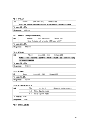 Page 71 70 
 
7-3-16 AF GAIN 
AG AGnnn      (nnn: 000 –255)     Default: 255 
Note: The volume control knob must be turned fully counterclockwise   
To read: AG  
Response:   AG nnn 
 
7-3-17 MANUAL GAIN (10.7 MHz AGC) 
MG 
 MGnnn      (nnn: 000 – 255)     Default: 255 
Note: Available only when the AGC is set to OFF 
To read: MG  
Response:    MG nnn 
 
7-3-18 RF GAIN 
RG 
 RGnnn      (nnn: 000 – 255)     Default: 255 
Note: The volume control knob must be turned fully 
counterclockwise 
To read: RG...