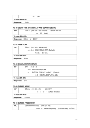 Page 74 73 
  n: 1    ON 
To read: PO 
Response:    POn 
 
7-3-30 DELAY TIME (SCAN DELAY AND SEARCH DELAY) 
DD 
 DDn.n    (n.n: 0.0 – 9.9 second)      Default: 2.0 sec. 
        nn:  FF  (hold) 
To read: DD 
Response:  DDn.n  or  DDFF 
 
7-3-31 FREE SCAN 
SP 
 SPn.n  (n.n: 0.0 – 9.9 second)    
      n.n : 0.0    FREE SCAN OFF (Default) 
       n.n: 0.1 – 9.9 sec. 
To read: SP 
Response:  SPn.n  
 
7-3-32 SIGNAL METER DISPLAY 
SF 
 SFn   (n: 0 – 2)    
   n: 0  ANALOG DISPLAY 
   n: 1  DIGITAL DISPLAY in dBuV...