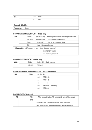 Page 78 77 
n: 0      OFF GA 
 
 n: 1      ON 
To read: GA 
Response:   GAn 
 
7-3-47 SELECT MEMORY LIST – Read only 
GRnn          (nn: 00 – 99)    Memory channel on the designated bank 
GR%%    All channels  (100channels maximum) 
GRn              (n: 0 – 9 )        List of 10 channels data 
GR 
 
 
 
GR        Next 10 channels data 
[Example]:  GRnn mxx … nn   (nn: channel number)   
                             (m: memory bank) 
                             (xx: memory channel) 
 
7-3-48 DELETE MEMORY –...