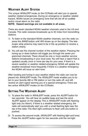 Page 14Page 14
The unique WXALERTmode on the CCRadio will alert you to special
weather related emergencies. During an emergency or weather related
hazard, NOAA issues an emergency tone that will set off an audible
and/or visual alarm on the radio.
NOTE: Hazard warnings are not available in all areas.
There are seven standard NOAA weather channels used in the US and
Canada. This radio receives broadcasts up to 50 miles from transmitting
stations.
1)  To listen to the standard NOAA weather channels, turn the...