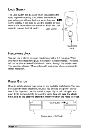 Page 16LOCKSWITCH
The Lock switch can be used when transporting the
radio to prevent turning it on. When the switch is
pushed up you will see the Lock symbol appear
on the display. It can also be used to disable all func-
tions of the radio when it is turned on. Push the Lock
down to release the lock switch.
HEADPHONEJACK
You can use a stereo or mono headphone with a 3.5 mm plug. When
you insert the headphone plug, the speaker is disconnected. This radio
will not receive a stereo FM station in stereo through...