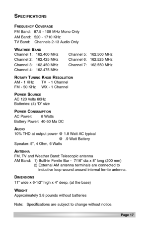 Page 17Page 17 
SPECIFICATIONS
FREQUENCYCOVERAGE
FM Band: 87.5 - 108 MHz Mono Only
AM Band: 520 - 1710 KHz
TV Band: Channels 2-13 Audio Only
WEATHERBAND
Channel 1: 162.400 MHz Channel 5: 162.500 MHz
Channel 2: 162.425 MHz Channel 6: 162.525 MHz
Channel 3: 162.450 MHz Channel 7: 162.550 MHz
Channel 4: 162.475 MHz
ROTARYTUNINGKNOBRESOLUTION
AM - 1 KHz TV  - 1 Channel
FM - 50 KHz WX - 1 Channel
POWERSOURCE
AC 120 Volts 60Hz
Batteries: (4) “D” size
POWERCONSUMPTION
AC Power: 8 Watts
Battery Power: 40-50 Ma DC...